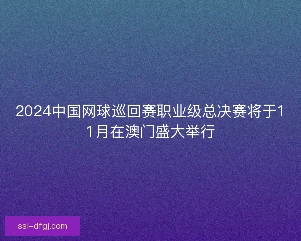 2024中国网球巡回赛职业级总决赛将于11月在澳门盛大举行